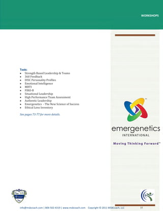 WORKSHOPS




   Strength Based Leadership & Teams
   360 Feedback
   DISC Personality Profiles
   Emotional Intelligence
   MBTI
   FIRO-B
   Situational Leadership
   High Performance Team Assessment
   Authentic Leadership
   Emergenetics - The New Science of Success
   Ethical Lens Inventory

See pages 73-77 for more details.




info@msbcoach.com | 804-502-4319 | www.msbcoach.com Copyright © 2011 MSBCoach, LLC   35
 