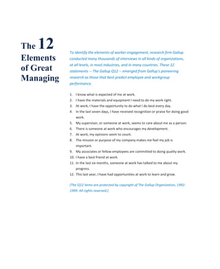 The12      To identify the elements of worker engagement, research firm Gallup
Elements   conducted many thousands of interviews in all kinds of organizations,

of Great
           at all levels, in most industries, and in many countries. These 12
           statements -- The Gallup Q12 -- emerged from Gallup's pioneering

Managing   research as those that best predict employee and workgroup
           performance.

           1. I know what is expected of me at work.
           2. I have the materials and equipment I need to do my work right.
           3. At work, I have the opportunity to do what I do best every day.
           4. In the last seven days, I have received recognition or praise for doing good
               work.
           5. My supervisor, or someone at work, seems to care about me as a person.
           6. There is someone at work who encourages my development.
           7. At work, my opinions seem to count.
           8. The mission or purpose of my company makes me feel my job is
               important.
           9. My associates or fellow employees are committed to doing quality work.
           10. I have a best friend at work.
           11. In the last six months, someone at work has talked to me about my
               progress.
           12. This last year, I have had opportunities at work to learn and grow.

           (The Q12 items are protected by copyright of The Gallup Organization, 1992-
           1999. All rights reserved.)
 