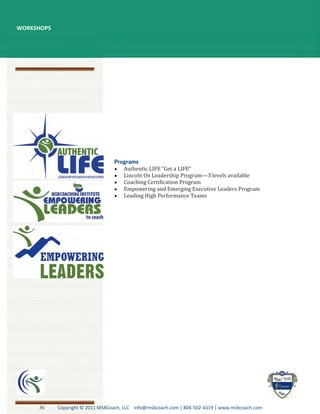 WORKSHOPS




                                      Authentic LIFE “Get a LIFE”
                                      Lincoln On Leadership Program—3 levels available
                                      Coaching Certification Program
                                      Empowering and Emerging Executive Leaders Program
                                      Leading High Performance Teams




     36     Copyright © 2011 MSBCoach, LLC info@msbcoach.com | 804-502-4319 | www.msbcoach.com
 