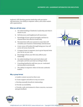 AUTHENTIC LIFE– LEADERSHIP INTEGRATED FOR EXECUTIVES




Authentic LIFE develops genuine leadership with perceptive
self-awareness, true ability to empower others, and create sustain-
able organizations.




       a. An understanding of Authentic Leadership and what it
          means to you
       b. Self-discovery and heightened self-awareness
       c. Knowledge of your natural strengths and how to
          channel them into effective leadership
       d. Reconnection with your passion in ways that will
          revitalize your business relationships and decisions
       e. A new sense of freedom through being your true self
          across all areas of your life
       f.   A support team to empower you to grow beyond what
            you can be on your own
       g. Knowledge of how your life story affects your
          leadership
       h. An understanding of your personal values and
          principles and how you lead according to them
       i.   A working familiarity with how you are motivated
            intrinsically & extrinsically
       j.   The ability to empower others to become authentic
            leaders




       a. Leaders cannot succeed on their own
       b. Create support and advice to stay on course
       c. Develop mutually beneficial relationships
       d. Provide accountability
       e. Provide a safe environment to share concerns, successes
       and gain feedback




info@msbcoach.com | 804-502-4319 | www.msbcoach.com Copyright © 2011 MSBCoach, LLC    41
 