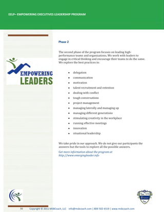EELP– EMPOWERING EXECUTIVES LEADERSHIP PROGRAM




                                  The second phase of the program focuses on leading high-
                                  performance teams and organizations. We work with leaders to
                                  engage in critical thinking and encourage their teams to do the same.
                                  We explore the best practices in:


                                              delegation
                                              communication
                                              motivation
                                              talent recruitment and retention
                                              dealing with conflict
                                              tough conversations
                                              project management
                                              managing laterally and managing up
                                              managing different generations
                                              stimulating creativity in the workplace
                                              running effective meetings
                                              innovation
                                              situational leadership


                                  We take pride in our approach. We do not give our participants the
                                  answers but the tools to explore all the possible answers.
                                  Get more information about the program at
                                  http://www.emergingleader.info




      50    Copyright © 2011 MSBCoach, LLC info@msbcoach.com | 804-502-4319 | www.msbcoach.com
 