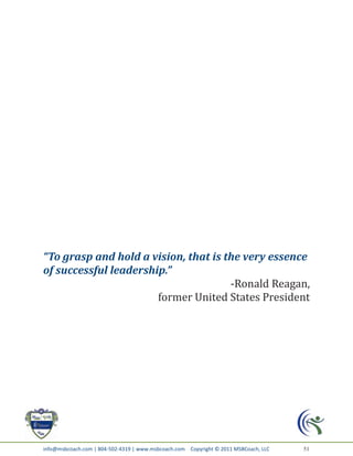 “To grasp and hold a vision, that is the very essence
of successful leadership.”
                                      -Ronald Reagan,
                       former United States President




info@msbcoach.com | 804-502-4319 | www.msbcoach.com Copyright © 2011 MSBCoach, LLC   51
 