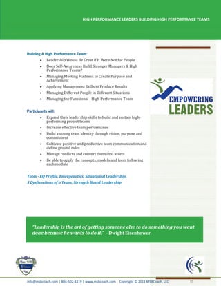 HIGH PERFORMANCE LEADERS BUILDING HIGH PERFORMANCE TEAMS




           Leadership Would Be Great if It Were Not for People
           Does Self-Awareness Build Stronger Managers & High
           Performance Teams?
           Managing Meeting Madness to Create Purpose and
           Achievement
           Applying Management Skills to Produce Results
           Managing Different People in Different Situations
           Managing the Functional - High Performance Team



           Expand their leadership skills to build and sustain high-
           performing project teams
           Increase effective team performance
           Build a strong team identity through vision, purpose and
           commitment
           Cultivate positive and productive team communication and
           define ground rules
           Manage conflicts and convert them into assets
           Be able to apply the concepts, models and tools following
           each module


Tools - EQ Profile, Emergenetics, Situational Leadership,
5 Dysfunctions of a Team, Strength Based Leadership




   “Leadership is the art of getting someone else to do something you want
   done because he wants to do it.” - Dwight Eisenhower




info@msbcoach.com | 804-502-4319 | www.msbcoach.com Copyright © 2011 MSBCoach, LLC   55
 