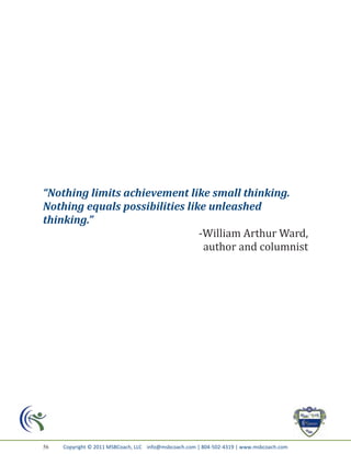“Nothing limits achievement like small thinking.
Nothing equals possibilities like unleashed
thinking.”
                                -William Arthur Ward,
                                 author and columnist




56   Copyright © 2011 MSBCoach, LLC info@msbcoach.com | 804-502-4319 | www.msbcoach.com
 