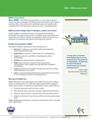 MSBCI– MSBCoaching Institute




                 The MSBCoaching institute is a three-day workshop
where executives, managers, HR professionals and leaders, learn crucial
coaching skills and competencies. Individuals gain an in-depth under-
standing of the coaching process and how to use it as leadership tool.



Today’s highly competitive business environment demands that
individuals and organizations perform at higher levels and with greater
speed than ever before. Leaders and employees alike must place a new
emphasis on individual and collective learning and creativity.



Through the MSBCI, organizations and individuals can:
       Discover coaching as a powerful model of management,
       mentoring and leadership.
       Experience and practice “state-of-the-art” coaching tools.
       Learn the structure and skills to immediately enhance                     "A clear vision, innovation
       performance.                                                              and employee buy-in are key
       Position the organization for rapid growth.                               components for the growth of
                                                                                 an organization. The best way
       Make major advances in professional and personal                          to create that kind of
       connections as well as apply learning within the workplace
       immediately.                                                              environment is by creating a
                                                                                 coaching culture".
       Learn self-awareness through Emergenetics and how to better
       understand those you coach.                                                                 - JoAnn Auger
                                                                                   Executive Coach and Trainer,
       Gain an understanding of Situational Leadership/how and when                                    MSBCoach
       to use coaching as an effective leadership tool.



MSBCI effectively trains individuals in the skills necessary for coaching
within an organization. It is a fully developed model, which managers,
leaders and coaches can implement immediately in their organization to:
       Promote innovation and accelerate results.
       Effectively develop and retain valuable organizational members.
       Improve organizational communication and team effectiveness.
       Deepen commitment to personal, professional and organizational
       goals.
MSBCI challenges participants to raise their standards for their own skills
and competencies.




   info@msbcoach.com | 804-502-4319 | www.msbcoach.com Copyright © 2011 MSBCoach, LLC              59
 