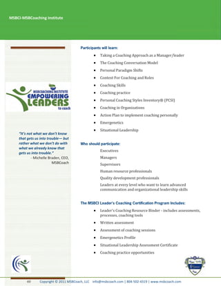 MSBCI-MSBCoaching Institute




                                                  Taking a Coaching Approach as a Manager/leader
                                                  The Coaching Conversation Model
                                                  Personal Paradigm Shifts
                                                  Context For Coaching and Roles
                                                  Coaching Skills
                                                  Coaching practice
                                                  Personal Coaching Styles Inventory® (PCSI)
                                                  Coaching in Organizations
                                                  Action Plan to implement coaching personally
                                                  Emergenetics
                                                  Situational Leadership
    “It’s not what we don’t know
    that gets us into trouble— but
    rather what we don’t do with
    what we already know that
                                                  Executives
    gets us into trouble.”
            - Michelle Braden, CEO,               Managers
                         MSBCoach                 Supervisors
                                                  Human resource professionals
                                                  Quality development professionals
                                                  Leaders at every level who want to learn advanced
                                                  communication and organizational leadership skills




                                                  Leader's Coaching Resource Binder - includes assessments,
                                                  processes, coaching tools
                                                  Written assessment
                                                  Assessment of coaching sessions
                                                  Emergenetics Profile
                                                  Situational Leadership Assessment Certificate
                                                  Coaching practice opportunities




         60     Copyright © 2011 MSBCoach, LLC info@msbcoach.com | 804-502-4319 | www.msbcoach.com
 