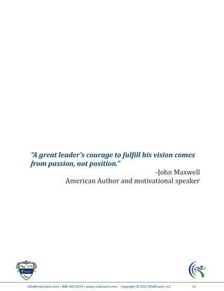 “A great leader's courage to fulfill his vision comes
 from passion, not position.”
                                           -John Maxwell
            American Author and motivational speaker




info@msbcoach.com | 804-502-4319 | www.msbcoach.com Copyright © 2011 MSBCoach, LLC   61
 
