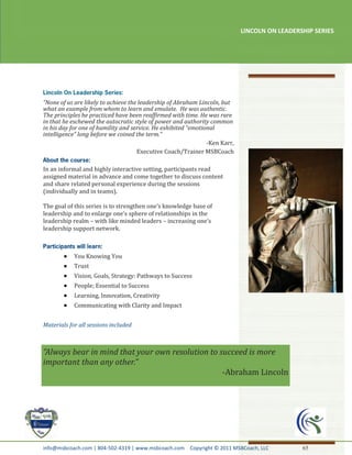 LINCOLN ON LEADERSHIP SERIES




“None of us are likely to achieve the leadership of Abraham Lincoln, but
what an example from whom to learn and emulate. He was authentic.
The principles he practiced have been reaffirmed with time. He was rare
in that he eschewed the autocratic style of power and authority common
in his day for one of humility and service. He exhibited “emotional
intelligence” long before we coined the term.”
                                                                -Ken Karr,
                                     Executive Coach/Trainer MSBCoach

In an informal and highly interactive setting, participants read
assigned material in advance and come together to discuss content
and share related personal experience during the sessions
(individually and in teams).

The goal of this series is to strengthen one’s knowledge base of
leadership and to enlarge one’s sphere of relationships in the
leadership realm – with like minded leaders – increasing one’s
leadership support network.



            You Knowing You
            Trust
            Vision, Goals, Strategy: Pathways to Success
            People; Essential to Success
            Learning, Innovation, Creativity
            Communicating with Clarity and Impact


Materials for all sessions included



“Always bear in mind that your own resolution to succeed is more
important than any other.”
                                                  -Abraham Lincoln




info@msbcoach.com | 804-502-4319 | www.msbcoach.com Copyright © 2011 MSBCoach, LLC             65
 