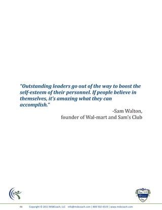 “Outstanding leaders go out of the way to boost the
self-esteem of their personnel. If people believe in
themselves, it’s amazing what they can
accomplish.”
                                         -Sam Walton,
                  founder of Wal-mart and Sam’s Club




66   Copyright © 2011 MSBCoach, LLC info@msbcoach.com | 804-502-4319 | www.msbcoach.com
 