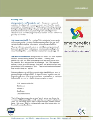 COACHING TOOLS




Emergenetics is a self-descriptive test — You answer a series of
questions about yourself, your responses are scored and the results
are compared with a group norm. Whether you are teaching, training,
hiring, leading, or interacting with your team, Emergenetics methods
facilitate communication and promote greater job and personal
effectiveness. It is unlike any profile or assessment process with which
you may be familiar.


360 Leadership Profile The results of this confidential survey assist
us in co-developing a strategy that increases productivity and work
satisfaction, both leading to increased bottom line profitability.
These profiles are administered on an individual or organizational
basis and open the door for increased communication and a greater
understanding of the Leadership Development process. (see pp. 67)


DISC Personality Profiles: Being an effective leader and team member
involves understanding yourself and others. Learning your
personality style and other personality styles will help you be more
successful in work and personal relationships. Over 70% of career
failure is due to an inability to get along with and relate to others, not
the technical skills, as one may think. They are misunderstandings of
how people think, feel, and act.

In this workshop you will discover and understand different types of
personalities according to DISC. By identifying personalities, we can
live and work more effectively with others. Learning how to recognize
individual drives can be enlightening so enjoy the process!


        DISC is an acronym for:
        Dominance
        Influence
        Steadiness
        Conscientiousness

The DISC profile consists of a series of words where you choose the
words most like you and the words least like you to get results in two
areas, the first being “This is what is expected of me” and the second
being “This is me.” DISC is available in several different versions for
leaders, teams and wellness.




info@msbcoach.com | 804-502-4319 | www.msbcoach.com Copyright © 2011 MSBCoach, LLC        75
 