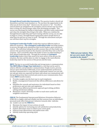 COACHING TOOLS




Strength Based Leadership Assessments: The question leaders should ask
themselves and their team members is, “Do you have the opportunity to do
what you do best every day?” Chances are, the answer is “no”. Too often
natural talents go untapped in the workplace and we devote way too much
time to fixing our shortcomings rather than developing strengths. This
survey was developed by Gallup to help leaders and their teams understand
and value the strengths they bring to the table. When you combine the
Strength Based Leadership and Team training with the survey, we are able
to begin to create a Strength Based organization where people thrive in
what they do and love to come to work. Through the assessment each per-
son will learn their top five strengths.

Contingent Leadership Profile: Leadership requires different styles in
different situations. The Contingent Leadership Profile tool helps leaders
to process through work simulations that involve leaders, peers and direct
reports. The individual taking the profile assumes they are they leader and
answers the questions based on the situation and what they view as the best
response. Once scored this allows the leader to have an understanding of         "Hide not your talents. They
their default leadership style. Through the training on Contingent               for use were made. What's a
Leadership leaders learn they need to be more aware of the person, the
situation, the time and the place in order to engage in the most effective       sundial in the shade?"
leadership style for the success of the person and the team.                                  -Benjamin Franklin

MBTI: The key to successful leadership and strong teams is communication.
The MBTI (Myers Briggs Type Indicator) is a tool that can be used to
achieve effective and productive communication. People receive, process,
and act upon information differently. If you understand their preferences
and then communicate in a way that they understand, chances are you will
not only get what you expected, but those with whom you communicate will
feel good about how they received and acted on your communication. Here
is how MBTI benefits leaders:
     Provides insights into the best way to coach employees
     Builds a management framework that affirms differences and allows for
     them
     Identifies the rewards and motivators for individuals based on their
     preferences and not rules and regulations
     Explains how different preferences approach goal setting, problem
     solving and decision making
     Maximizes a team's diversity in order to reach more useful and
     insightful conclusions

FIRO-B: The Fundamental Interpersonal Relations Orientation-Behavior
(FIRO-B) is a highly valid and reliable tool that assesses how an individual’s
personal needs affect that person’s behavior towards other individu-
als. Leaders can use the FIRO-B to:
     Maximize the impact of your actions at work
     Identify options for increasing your job satisfaction and productivity
     Explore alternative ways to achieve your career goals
     Improve team effectiveness and explain team roles
     Identify leadership operating styles




   info@msbcoach.com | 804-502-4319 | www.msbcoach.com Copyright © 2011 MSBCoach, LLC              77
 