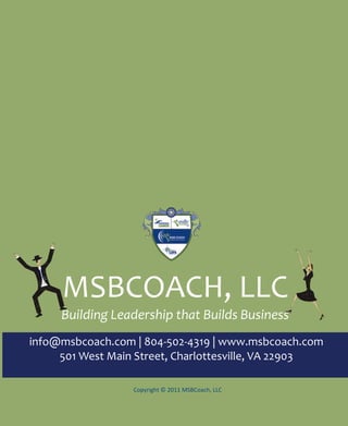 MSBCOACH, LLC
        Building Leadership that Builds Business
info@msbcoach.com | 804-502-4319 | www.msbcoach.com
     501 West Main Street, Charlottesville, VA 22903

                                  Copyright © 2011 MSBCoach, LLC



   28    Copyright © 2011 MSBCoach, LLC info@msbcoach.com | 804-502-4319 | www.msbcoach.com
 