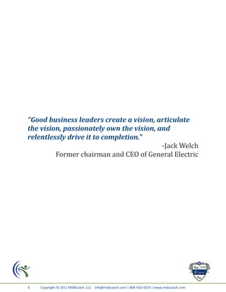 “Good business leaders create a vision, articulate
the vision, passionately own the vision, and
relentlessly drive it to completion.”
                                          -Jack Welch
         Former chairman and CEO of General Electric




4   Copyright © 2011 MSBCoach, LLC info@msbcoach.com | 804-502-4319 | www.msbcoach.com
 
