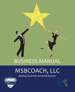 BUSINESS MANUAL
       MSBCOACH, LLC
             Building Leadership that Builds Business




info@msbcoach.com | 804-502-4319 | www.msbcoach.com Copyright © 2011 MSBCoach, LLC   1
 