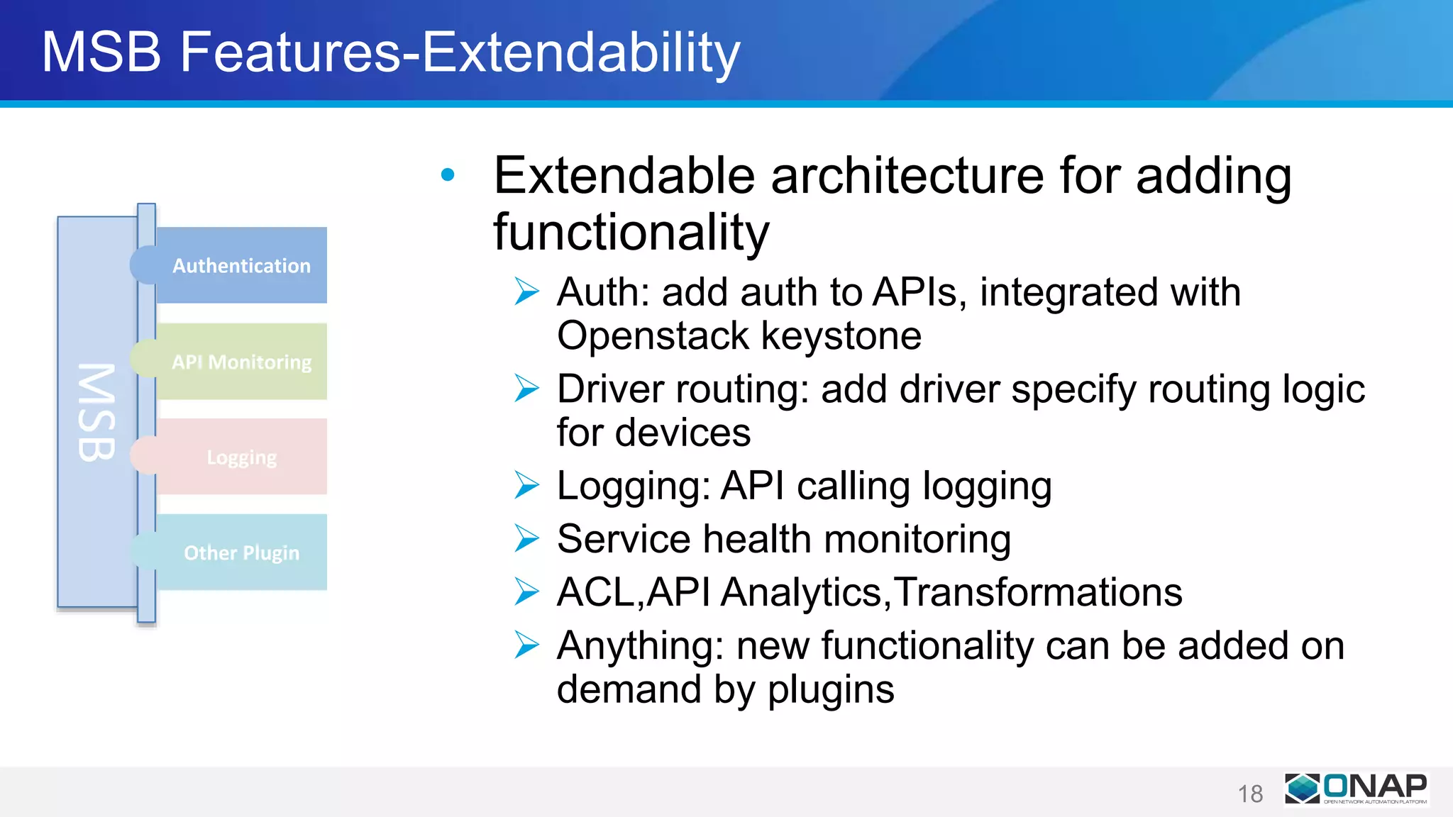 MSB Features-Extendability
• Extendable architecture for adding
functionality
 Auth: add auth to APIs, integrated with
Openstack keystone
 Driver routing: add driver specify routing logic
for devices
 Logging: API calling logging
 Service health monitoring
 ACL,API Analytics,Transformations
 Anything: new functionality can be added on
demand by plugins
18
MSB
Authentication
API Monitoring
Logging
Other Plugin
 