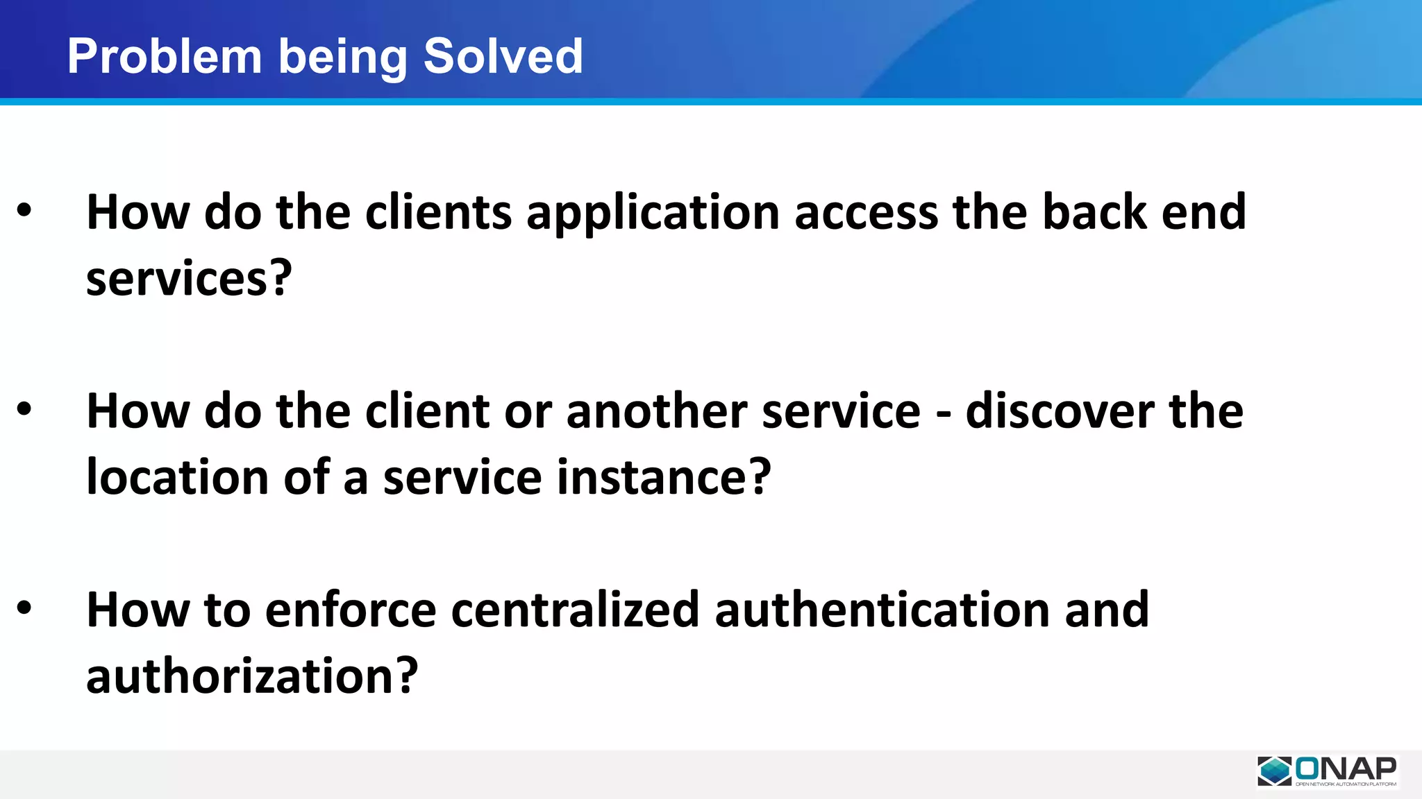 Problem being Solved
• How do the clients application access the back end
services?
• How do the client or another service - discover the
location of a service instance?
• How to enforce centralized authentication and
authorization?
 