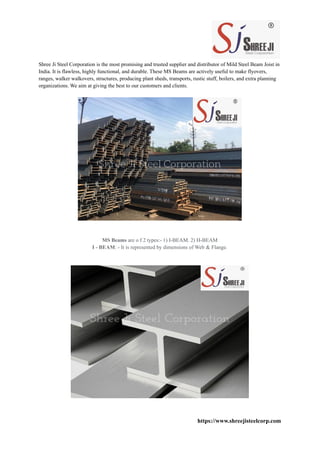 Shree Ji Steel Corporation is the most promising and trusted supplier and distributor of Mild Steel Beam Joist in
India. It is flawless, highly functional, and durable. These MS Beams are actively useful to make flyovers,
ranges, walker walkovers, structures, producing plant sheds, transports, rustic stuff, boilers, and extra planning
organizations. We aim at giving the best to our customers and clients.
MS Beams are o f 2 types:- 1) I-BEAM. 2) H-BEAM
I - BEAM: - It is represented by dimensions of Web & Flange.
https://www.shreejisteelcorp.com
 