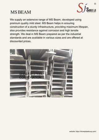 MS BEAM
We supply an extensive range of MS Beam, developed using
premium quality mild steel. MS Beam helps in ensuring
construction of a sturdy infrastructure, providing maximum lifespan,
also provides resistance against corrosion and high tensile
strength. We deal in MS Beam prepared as per the industrial
standards and are available in various sizes and are offered at
discounted prices.
website: https://shreejisteelcorp.com/
SHREE JI STEEL
CORPORATION
 
