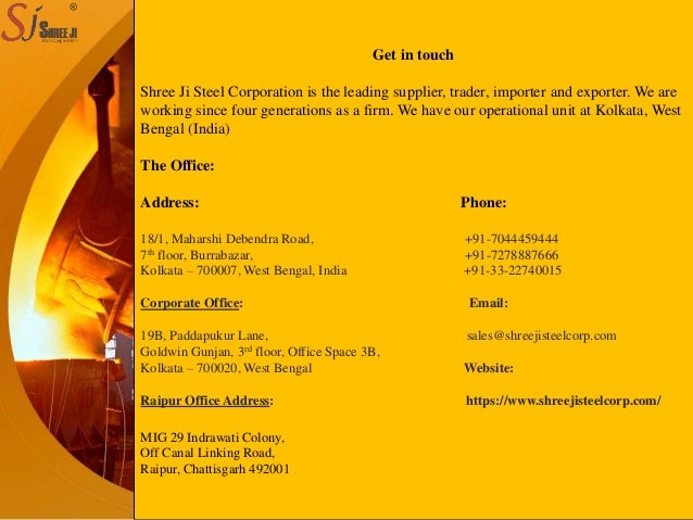 Description
Get in touch
Shree Ji Steel Corporation is the leading supplier, trader, importer and exporter. We are
working since four generations as a firm. We have our operational unit at Kolkata, West
Bengal (India)
The Office:
Address: Phone:
18/1, Maharshi Debendra Road, +91-7044459444
7th floor, Burrabazar, +91-7278887666
Kolkata – 700007, West Bengal, India +91-33-22740015
Corporate Office: Email:
19B, Paddapukur Lane, sales@shreejisteelcorp.com
Goldwin Gunjan, 3rd floor, Office Space 3B,
Kolkata – 700020, West Bengal Website:
Raipur Office Address: https://www.shreejisteelcorp.com/
MIG 29 Indrawati Colony,
Off Canal Linking Road,
Raipur, Chattisgarh 492001
 