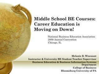 Middle School BE Courses:
    Career Education is
    Moving on Down!
               National Business Education Association
               2009 Annual Convention
               Chicago, IL




                                  Melanie B. Wiscount
Instructor & University BE Student Teacher Supervisor
   Business Education & Business Information Systems
                                          Department
                                   College of Business
                          Bloomsburg University of PA
 