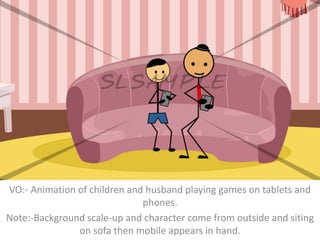 VO:- Animation of children and husband playing games on tablets and
phones.
Note:-Background scale-up and character come from outside and siting
on sofa then mobile appears in hand.
 