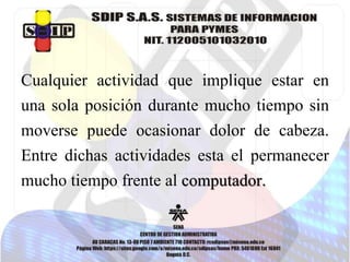 Cualquier actividad que implique estar en
una sola posición durante mucho tiempo sin
moverse puede ocasionar dolor de cabeza.
Entre dichas actividades esta el permanecer
mucho tiempo frente al computador.
 