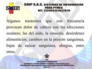 Algunos trastornos que con frecuencia
provocan dolor de cabeza son las afecciones
oculares, las del oído, la sinusitis, desórdenes
alimenticios, cambios en la presión sanguínea,
bajas de azúcar sanguínea, alergias, entre
otros.
 