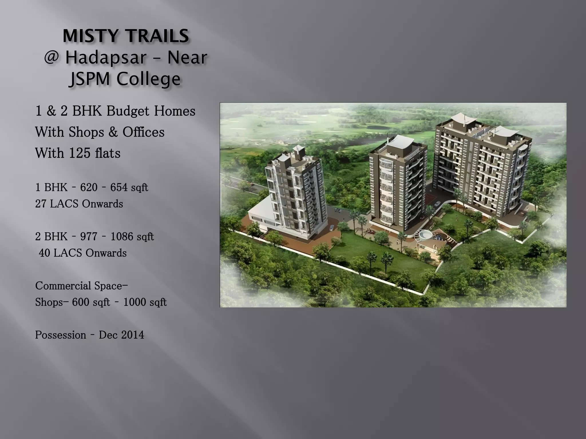 MISTY TRAILS
@ Hadapsar – Near
JSPM College
1 & 2 BHK Budget Homes
With Shops & Offices
With 125 flats
1 BHK – 620 – 654 sqft
27 LACS Onwards
2 BHK – 977 – 1086 sqft
40 LACS Onwards
Commercial Space-
Shops- 600 sqft – 1000 sqft
Possession – Dec 2014
 