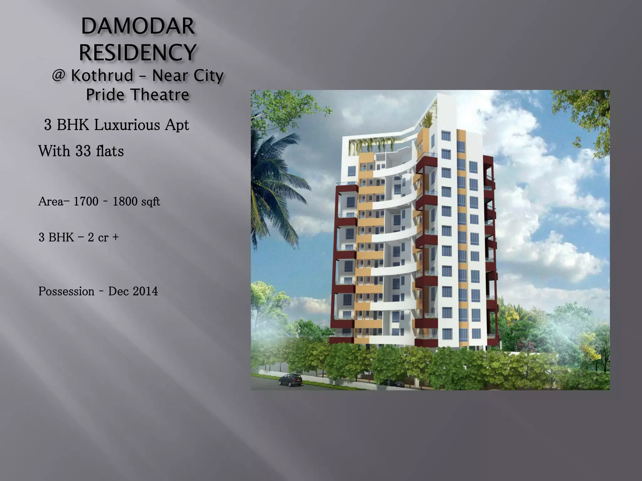 DAMODAR
RESIDENCY
@ Kothrud – Near City
Pride Theatre
3 BHK Luxurious Apt
With 33 flats
Area- 1700 – 1800 sqft
3 BHK - 2 cr +
Possession – Dec 2014
 