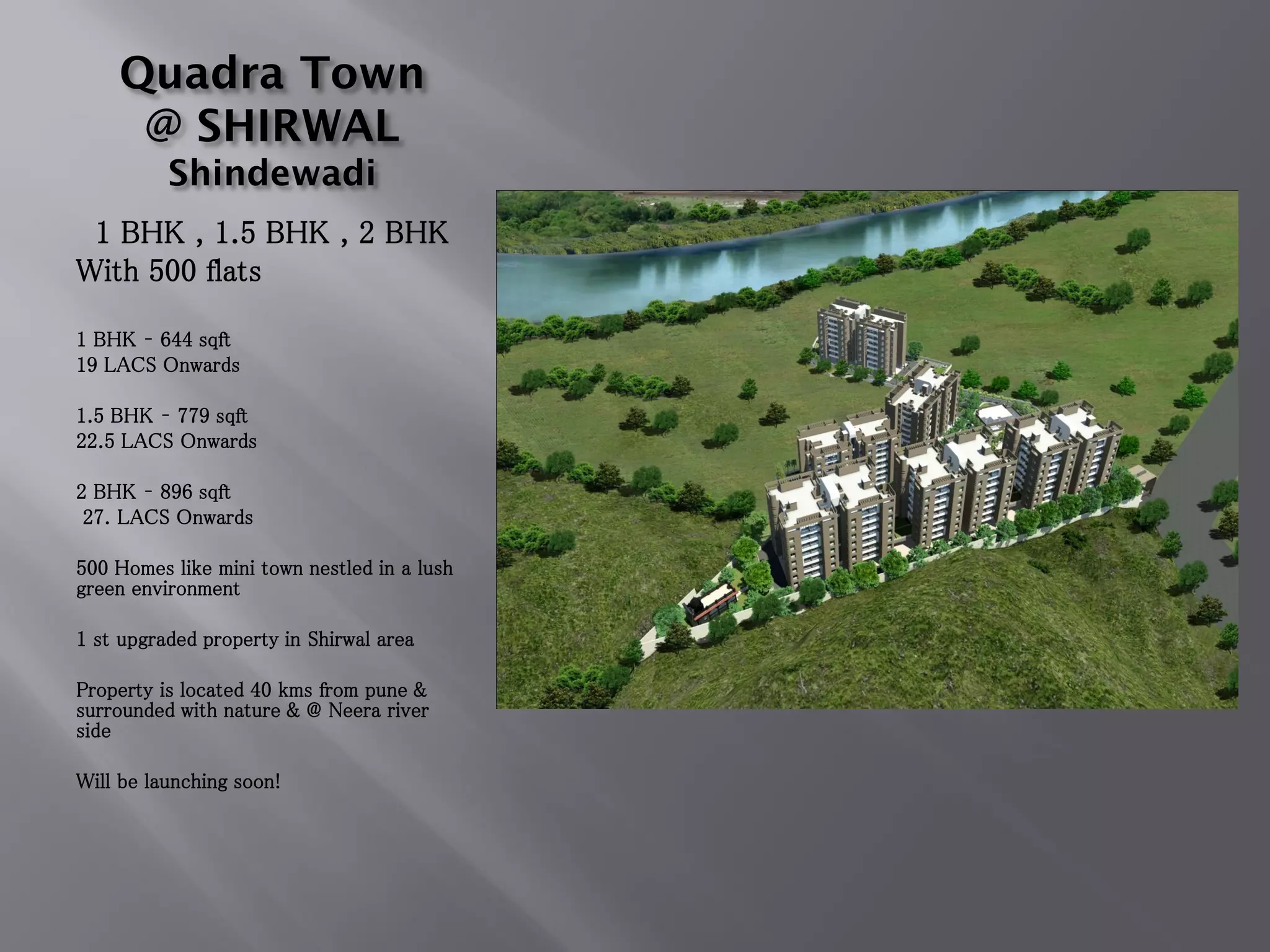 Quadra Town
@ SHIRWAL
Shindewadi
1 BHK , 1.5 BHK , 2 BHK
With 500 flats
1 BHK – 644 sqft
19 LACS Onwards
1.5 BHK – 779 sqft
22.5 LACS Onwards
2 BHK – 896 sqft
27. LACS Onwards
500 Homes like mini town nestled in a lush
green environment
1 st upgraded property in Shirwal area
Property is located 40 kms from pune &
surrounded with nature & @ Neera river
side
Will be launching soon!
 