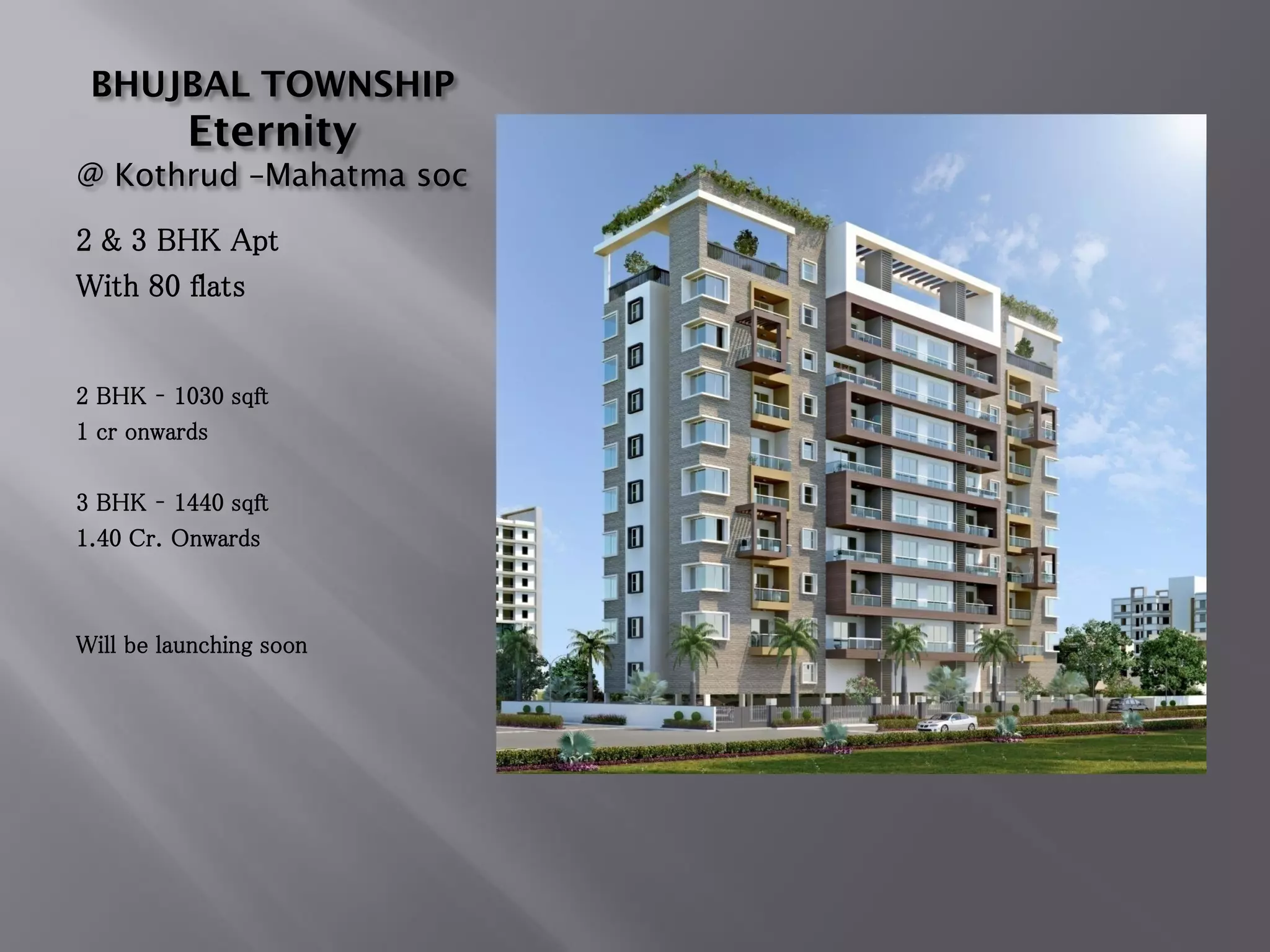 BHUJBAL TOWNSHIP
Eternity
@ Kothrud –Mahatma soc
2 & 3 BHK Apt
With 80 flats
2 BHK – 1030 sqft
1 cr onwards
3 BHK – 1440 sqft
1.40 Cr. Onwards
Will be launching soon
 