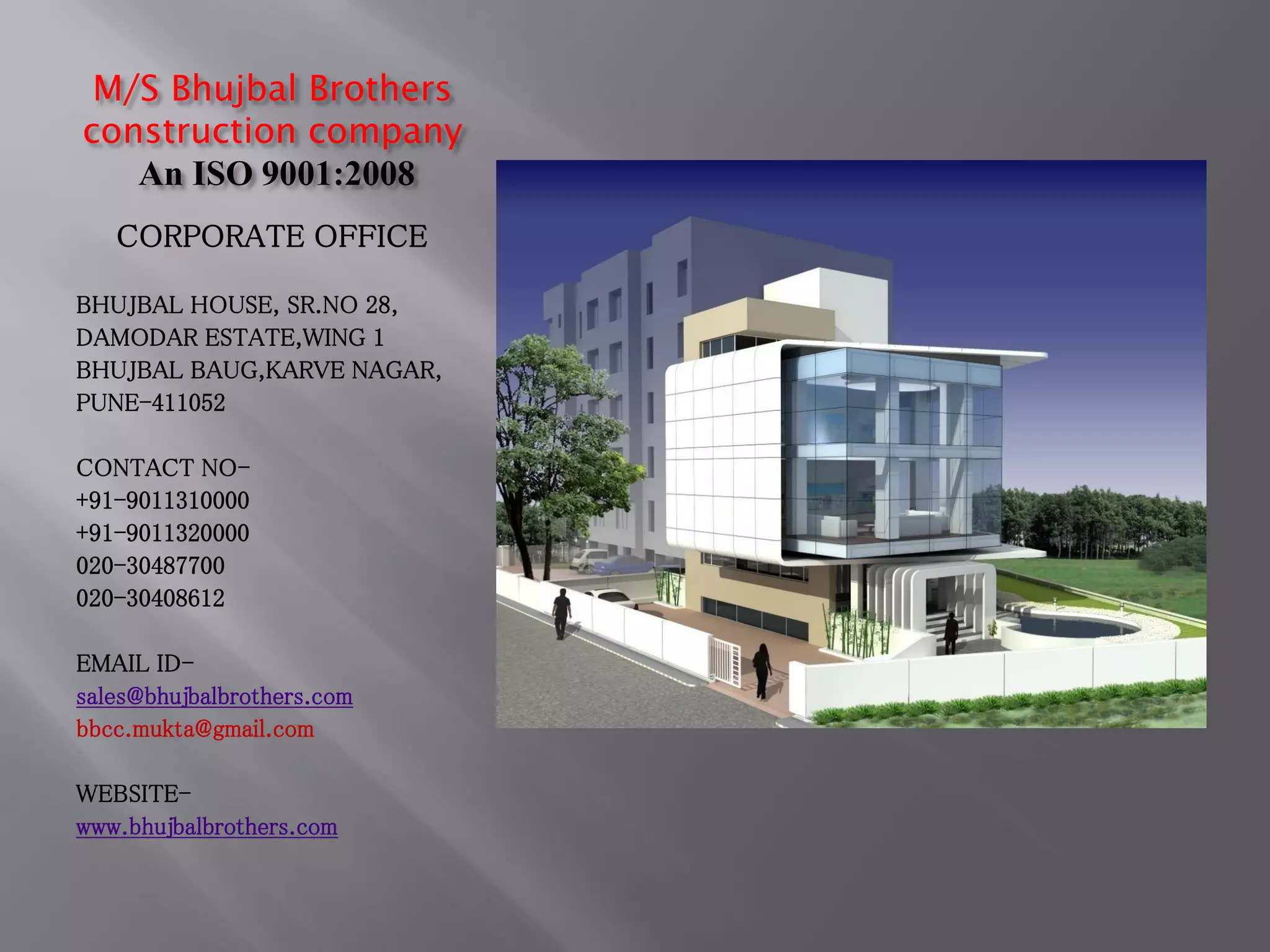 M/S Bhujbal Brothers
construction company
An ISO 9001:2008
CORPORATE OFFICE
BHUJBAL HOUSE, SR.NO 28,
DAMODAR ESTATE,WING 1
BHUJBAL BAUG,KARVE NAGAR,
PUNE-411052
CONTACT NO-
+91-9011310000
+91-9011320000
020-30487700
020-30408612
EMAIL ID-
sales@bhujbalbrothers.com
bbcc.mukta@gmail.com
WEBSITE-
www.bhujbalbrothers.com
 