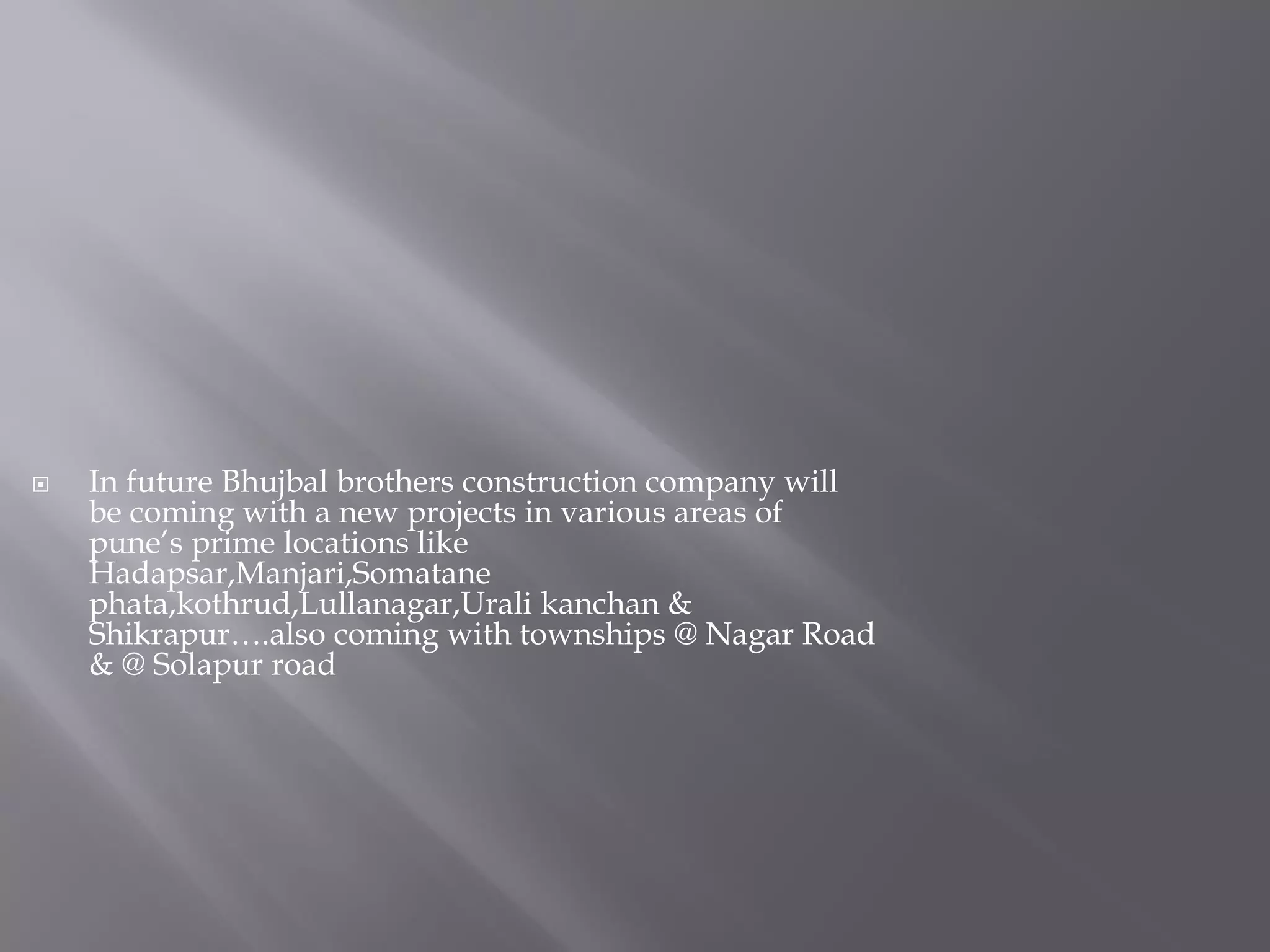  In future Bhujbal brothers construction company will
be coming with a new projects in various areas of
pune’s prime locations like
Hadapsar,Manjari,Somatane
phata,kothrud,Lullanagar,Urali kanchan &
Shikrapur….also coming with townships @ Nagar Road
& @ Solapur road
 