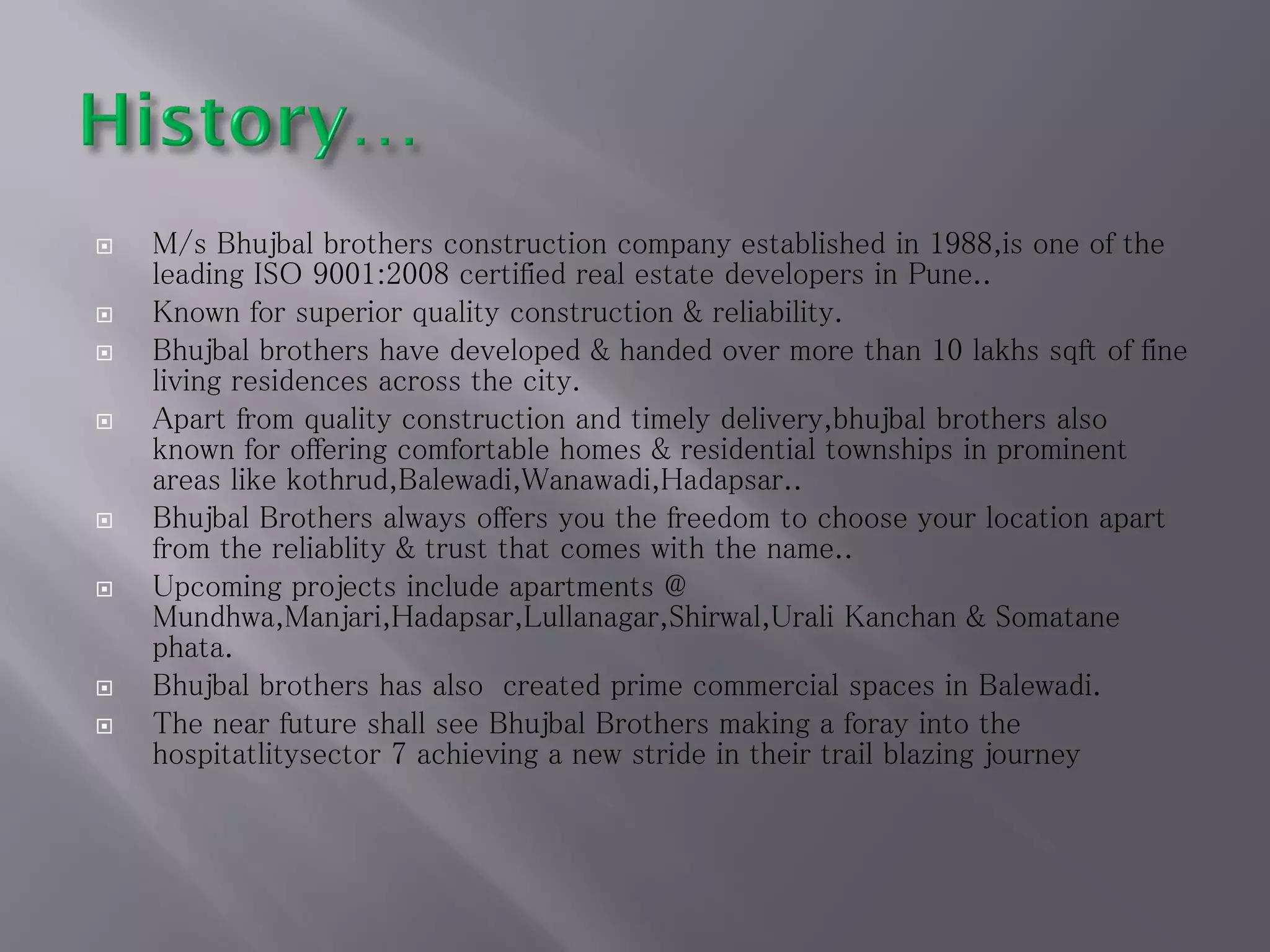  M/s Bhujbal brothers construction company established in 1988,is one of the
leading ISO 9001:2008 certified real estate developers in Pune..
 Known for superior quality construction & reliability.
 Bhujbal brothers have developed & handed over more than 10 lakhs sqft of fine
living residences across the city.
 Apart from quality construction and timely delivery,bhujbal brothers also
known for offering comfortable homes & residential townships in prominent
areas like kothrud,Balewadi,Wanawadi,Hadapsar..
 Bhujbal Brothers always offers you the freedom to choose your location apart
from the reliablity & trust that comes with the name..
 Upcoming projects include apartments @
Mundhwa,Manjari,Hadapsar,Lullanagar,Shirwal,Urali Kanchan & Somatane
phata.
 Bhujbal brothers has also created prime commercial spaces in Balewadi.
 The near future shall see Bhujbal Brothers making a foray into the
hospitatlitysector 7 achieving a new stride in their trail blazing journey
 