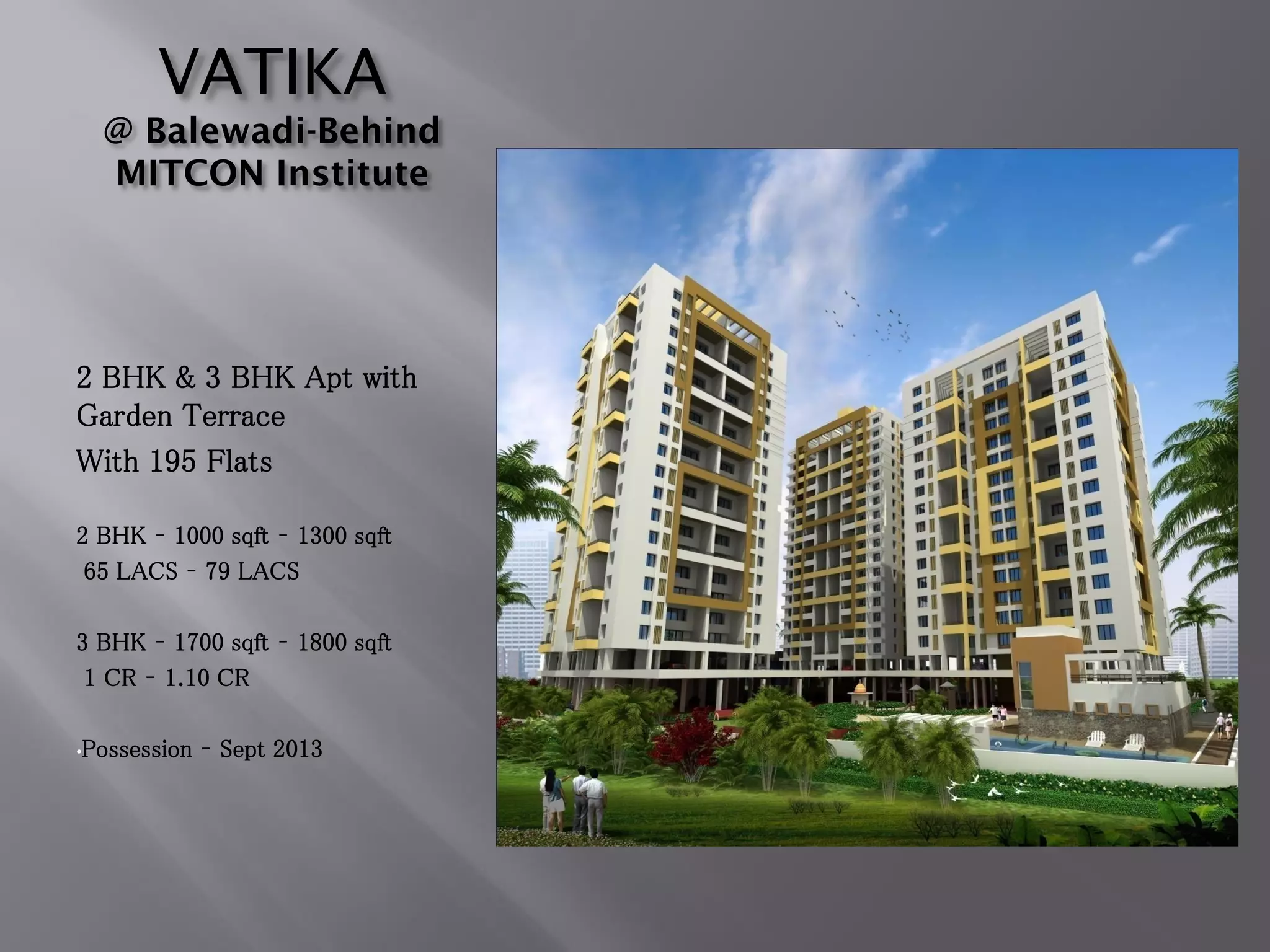 VATIKA
@ Balewadi-Behind
MITCON Institute
2 BHK & 3 BHK Apt with
Garden Terrace
With 195 Flats
2 BHK – 1000 sqft – 1300 sqft
65 LACS – 79 LACS
3 BHK – 1700 sqft – 1800 sqft
1 CR – 1.10 CR
•Possession – Sept 2013
 