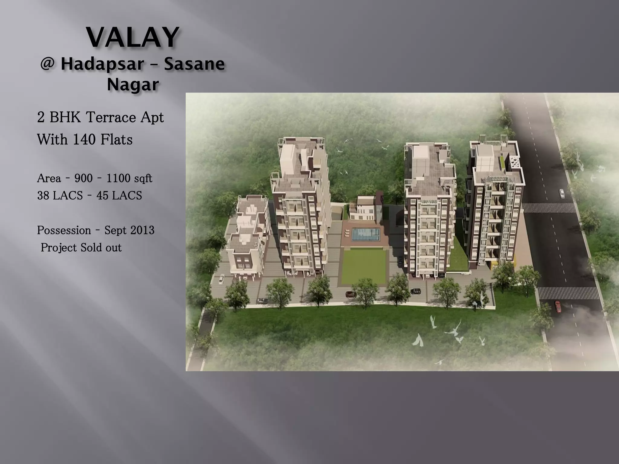 VALAY
@ Hadapsar – Sasane
Nagar
2 BHK Terrace Apt
With 140 Flats
Area – 900 – 1100 sqft
38 LACS – 45 LACS
Possession – Sept 2013
Project Sold out
 