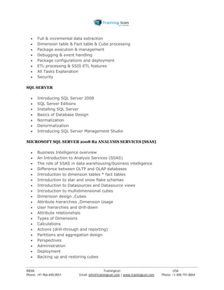  Full & incremental data extraction 
 Dimension table & Fact table & Cube processing 
 Package execution & management 
 Debugging & event handling 
 Package configurations and deployment 
 ETL processing & SSIS ETL features 
 All Tasks Explanation 
 Security 
SQL SERVER 
 Introducing SQL Server 2008 
 SQL Server Editions 
 Installing SQL Server 
 Basics of Database Design 
 Normalization 
 Denormalization 
 Introducing SQL Server Management Studio 
MICROSOFT SQL SERVER 2008 R2 ANALYSIS SERVICES [SSAS] 
 Business Intelligence overview 
 An Introduction to Analysis Services (SSAS) 
 The role of SSAS in data warehousing/business intelligence 
 Difference between OLTP and OLAP databases 
 Introduction to dimension tables * fact tables 
 Introduction to star and snow flake schemas 
 Introduction to Datasources and Datasource views 
 Introduction to multidimensional cubes 
 Dimension design ,Cubes 
 Attribute hierarchies ,Dimension Usage 
 User hierarchies and drill-down 
 Attribute relationships 
 Types of Dimensions 
 Calculations 
 Actions (drill-through and reporting) 
 Partitions and aggregation design 
 Perspectives 
 Administration 
 Deployment 
 Backing up and restoring cubes 
----------------------------------------------------------------------------------------------------------------------------------------------------------------------------------------------- 
INDIA Trainingicon USA 
Phone: +91-966-690-0051 Email: info@trainingicon.com | www.trainingicon.com Phone: +1-408-791-8864 
 