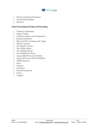  Slowly-changing dimensions 
 Incremental updates 
 Security 
Cube Processing and Types of Processing 
 Creating a Database 
 Adding Tables 
 Creating Indexes and Constraints 
 Building Relations 
 DDL and DML Syntaxes and usage 
 SELECT queries 
 The SELECT Clause 
 The FROM Clause 
 The WHERE Clause 
 The ORDER BY Clause 
 Using GROUP BY and HAVING 
 Using TOP N and TOP N PERCENT 
 UNION Queries 
 Joins 
 Indexes 
 Functions 
 Stored Procedures 
 Views 
 Triggers 
----------------------------------------------------------------------------------------------------------------------------------------------------------------------------------------------- 
INDIA Trainingicon USA 
Phone: +91-966-690-0051 Email: info@trainingicon.com | www.trainingicon.com Phone: +1-408-791-8864 
