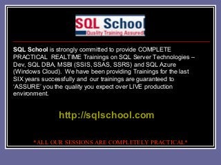 SQL School is strongly committed to provide COMPLETE
PRACTICAL REALTIME Trainings on SQL Server Technologies –
Dev, SQL DBA, MSBI (SSIS, SSAS, SSRS) and SQL Azure
(Windows Cloud). We have been providing Trainings for the last
SIX years successfully and our trainings are guaranteed to
‘ASSURE’ you the quality you expect over LIVE production
environment.

http://sqlschool.com
*ALL OUR SESSIONS ARE COMPLETELY PRACTICAL*

 