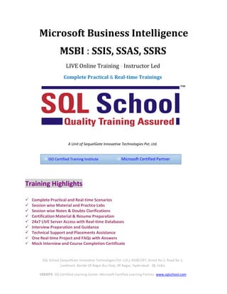 SQL School (SequelGate Innovative Technologies Pvt. Ltd.), #108/2RT, Street No 2, Road No 1,
Landmark :Beside SR Nagar Bus Stop, SR Nagar, Hyderabad - 38, India.
CREDITS: ISO Certified Learning Center. Microsoft Certified Learning Partner. www.sqlschool.com
Microsoft Business Intelligence
MSBI : SSIS, SSAS, SSRS
LIVE Online Training - Instructor Led
Complete Practical & Real-time Trainings
A Unit of SequelGate Innovative Technologies Pvt. Ltd.
Training Highlights
 Complete Practical and Real-time Scenarios
 Session wise Material and Practice Labs
 Session wise Notes & Doubts Clarifications
 Certification Material & Resume Preparation
 24x7 LIVE Server Access with Real-time Databases
 Interview Preparation and Guidance
 Technical Support and Placements Assistance
 One Real-time Project and FAQs with Answers
 Mock Interview and Course Completion Certificate
 ISO Certified Training Institute  Microsoft Certified Partner
 