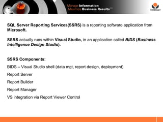SM




SQL Server Reporting Services(SSRS) is a reporting software application from
Microsoft.

SSRS actually runs within Visual Studio, in an application called BIDS (Business
Intelligence Design Studio).


SSRS Components:
BIDS – Visual Studio shell (data mgt, report design, deployment)
Report Server
Report Builder
Report Manager
VS integration via Report Viewer Control
 
