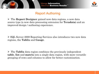 SM




                        Report Authoring
 The Report Designer gained new data regions, a new data
source type (a new data processing extension for Teradata) and an
improved design / authoring experience.



 SQL Server 2008 Reporting Services also introduces two new data
regions, the Tablix and Gauge.



 The Tablix data region combines the previously independent
table, list and matrix into a single data region, with more versatile
grouping of rows and columns to allow for better customization.
 