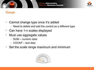 SM




Gauge


• Cannot change type once it’s added
   – Need to delete and add the control as a different type
• Can have 1-n scales displayed
• Must use aggregate values
   – SUM – numeric data
   – COUNT – text data
• Set the scale range maximum and minimum
 