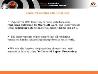 SM




                Report Processing and Rendering


 SQL Server 2008 Reporting Services included a new
rendering extension for Microsoft Word, and improvements
to the rendering extensions for Microsoft Excel and CSV.


 The improvements help to ensure that all rendering
extensions handle soft and logical page breaks consistently.


 We can also improve the processing of reports on large
amounts of data by using On-Demand Report Processing:
 