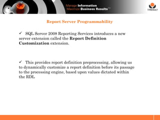 SM




               Report Server Programmability

 SQL Server 2008 Reporting Services introduces a new
server extension called the Report Definition
Customization extension.



 This provides report definition preprocessing, allowing us
to dynamically customize a report definition before its passage
to the processing engine, based upon values dictated within
the RDL
 