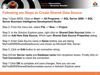 SM




Following are Steps to Create Shared Data Source
Step 1:Open BIDS: Click on Start –> All Programs –> SQL Server 2008 –> SQL
Server Business Intelligence Development Studio

Step 2 :From the menu bar, select File –> New –> Project

Step 3 :In the Solution Explorer pane, right click on Shared Data Sources folder –>
click on Add New Data Source. Which open Shared Data Source Properties dialog.

Step 4 :Enter Data Source name in Name textbox (we are taking
MyFirstSSRSSharedDataSource) and shown as Microsoft SQL Server.

Step 5 :Click on Edit button to set connection string.

Step 6:Enter Server name and Database name from dropdown boxes. Finally click on
Test Connection to check the connection.

Step 7:Click OK to complete and save changes. Now you can see
MyFirstSSRSSharedDataSourcedata source in Solution Explorer pane
 