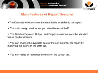 SM




            Main Features of Report Designer

The Datasets window shows the data that is available to the report.

 The main design window lets you view the report itself.

 The Solution Explorer, Output, and Properties windows are the standard
Visual Studio windows.

 You can change the available data or the sort order for the report by
modifying the query on the Data tab.


 You can resize or rearrange controls on the Layout tab.
 