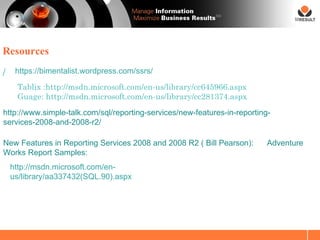SM




Resources

/    https://bimentalist.wordpress.com/ssrs/

     Tablix :http://msdn.microsoft.com/en-us/library/cc645966.aspx
     Guage: http://msdn.microsoft.com/en-us/library/cc281374.aspx
http://www.simple-talk.com/sql/reporting-services/new-features-in-reporting-
services-2008-and-2008-r2/

New Features in Reporting Services 2008 and 2008 R2 ( Bill Pearson):       Adventure
Works Report Samples:
    http://msdn.microsoft.com/en-
    us/library/aa337432(SQL.90).aspx
 