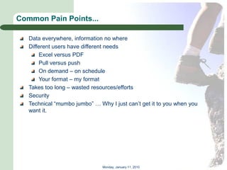 Common Pain Points...

   Data everywhere, information no where
   Different users have different needs
       Excel versus PDF
       Pull versus push
       On demand – on schedule
       Your format – my format
   Takes too long – wasted resources/efforts
   Security
   Technical ―mumbo jumbo‖ … Why I just can’t get it to you when you
   want it.




                               Monday, January 11, 2010
 