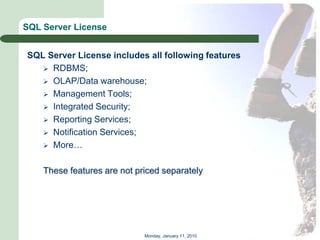 SQL Server License


SQL Server License includes all following features
    RDBMS;
    OLAP/Data warehouse;
    Management Tools;
    Integrated Security;
    Reporting Services;
    Notification Services;
    More…


    These features are not priced separately




                             Monday, January 11, 2010
 